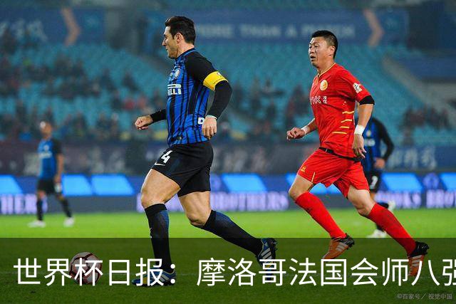 世界杯日报：摩洛哥法国会师八强 图赫尔辟谣球员使用伟哥