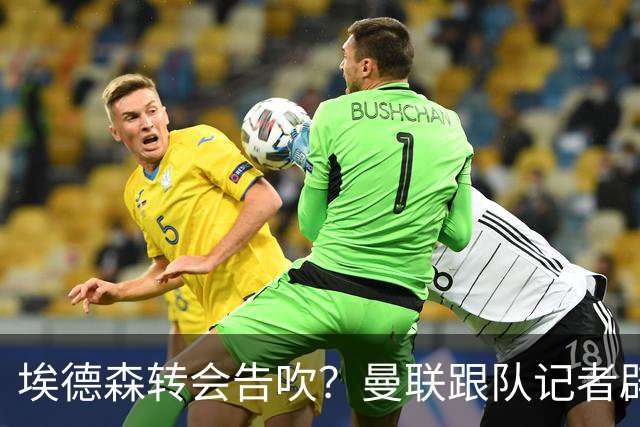 埃德森转会告吹？曼联跟队记者辟谣，红魔询价切尔西中场妖星